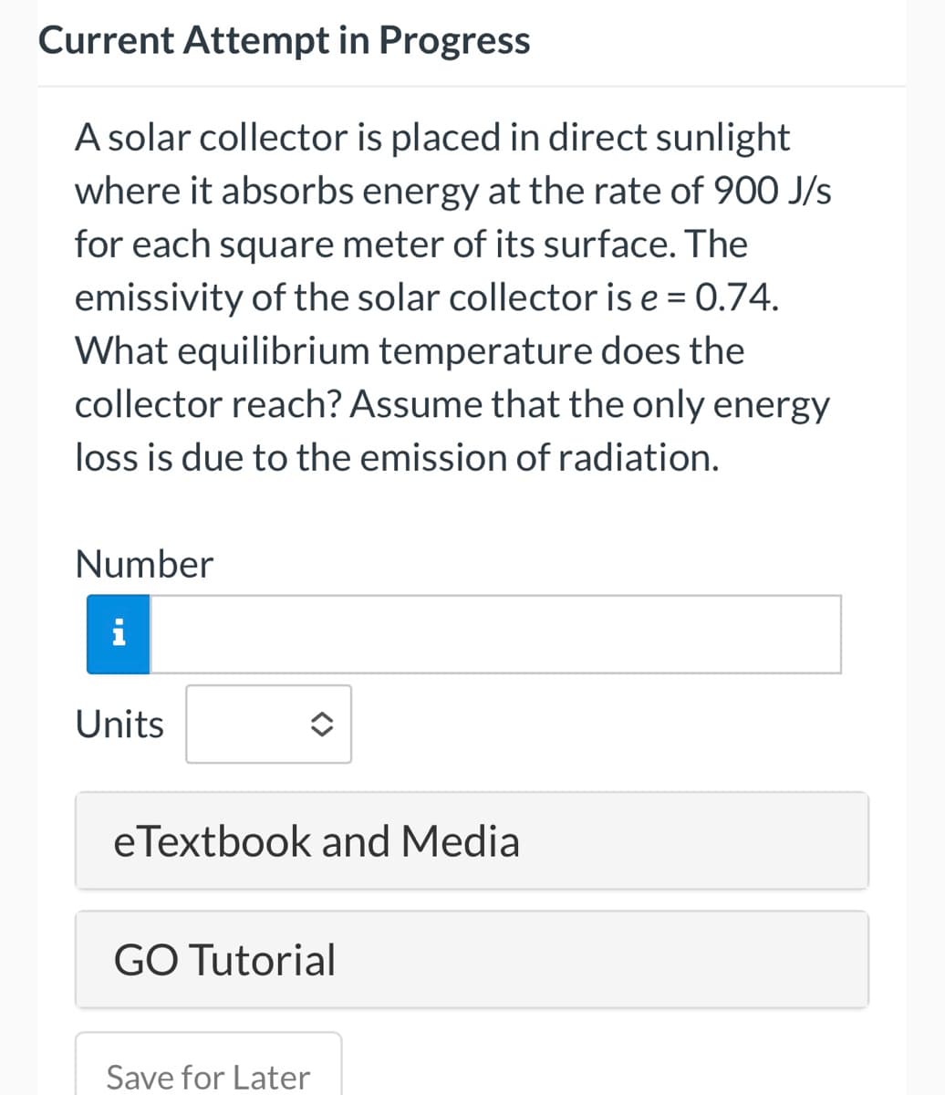 Current Attempt in Progress
A solar collector is placed in direct sunlight
where it absorbs energy at the rate of 900 J/s
for each square meter of its surface. The
emissivity of the solar collector is e = 0.74.
What equilibrium temperature does the
collector reach? Assume that the only energy
loss is due to the emission of radiation.
Number
Units
eTextbook and Media
GO Tutorial
Save for Later