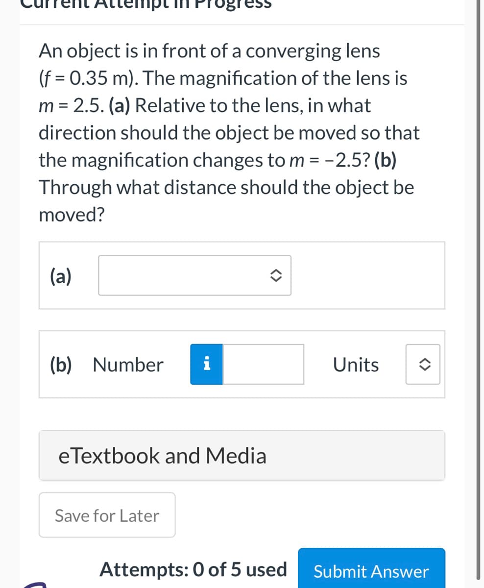 An object is in front of a converging lens
(f = 0.35 m). The magnification of the lens is
m = 2.5. (a) Relative to the lens, in what
direction should the object be moved so that
the magnification changes to m = -2.5? (b)
Through what distance should the object be
moved?
(a)
(b) Number i
eTextbook and Media
Save for Later
Attempts: 0 of 5 used
Units
<>
Submit Answer