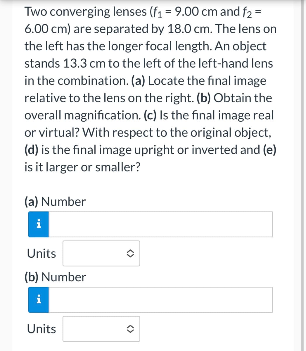 Two converging lenses (f₁ = 9.00 cm and f₂ =
6.00 cm) are separated by 18.0 cm. The lens on
the left has the longer focal length. An object
stands 13.3 cm to the left of the left-hand lens
in the combination. (a) Locate the final image
relative to the lens on the right. (b) Obtain the
overall magnification. (c) Is the final image real
or virtual? With respect to the original object,
(d) is the final image upright or inverted and (e)
is it larger or smaller?
(a) Number
IN
i
Units
(b) Number
i
Units
î