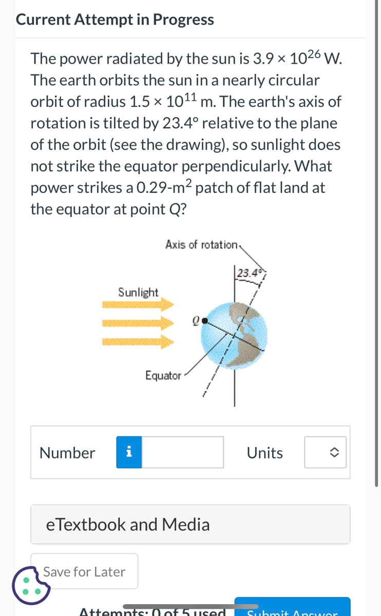 Current Attempt in Progress
The power radiated by the sun is 3.9 × 10²6 W.
The earth orbits the sun in a nearly circular
orbit of radius 1.5 × 10¹¹ m. The earth's axis of
rotation is tilted by 23.4° relative to the plane
of the orbit (see the drawing), so sunlight does
not strike the equator perpendicularly. What
power strikes a 0.29-m² patch of flat land at
the equator at point Q?
Number
Sunlight
Axis of rotation
Save for Later
Equator
0
eTextbook and Media
23.40
Units
î
Attempts: 0 of 5 used Submit Answor