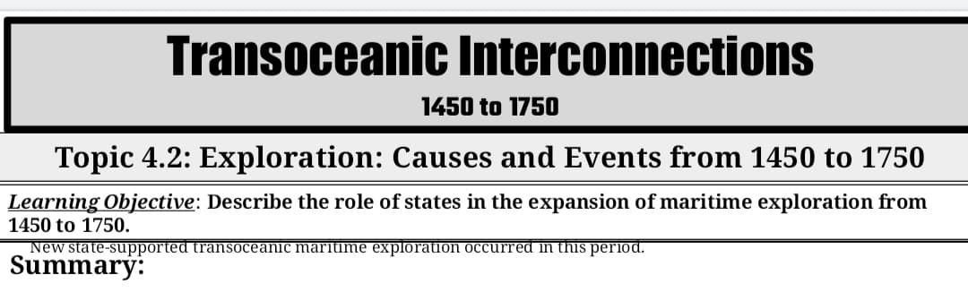 Transoceanic Interconnections
1450 to 1750
Topic 4.2: Exploration: Causes and Events from 1450 to 1750
Learning Objective: Describe the role of states in the expansion of maritime exploration from
1450 to 1750.
New state-supported transoceanic maritime exploration occurred in this period.
Summary:
