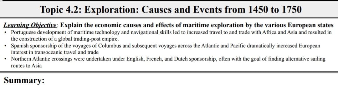 Topic 4.2: Exploration: Causes and Events from 1450 to 1750
Learning Objective: Explain the economic causes and effects of maritime exploration by the various European states
• Portuguese development of maritime technology and navigational skills led to increased travel to and trade with Africa and Asia and resulted in
the construction of a global trading-post empire.
Spanish sponsorship of the voyages of Columbus and subsequent voyages across the Atlantic and Pacific dramatically increased European
interest in transoceanic travel and trade
• Northern Atlantic crossings were undertaken under English, French, and Dutch sponsorship, often with the goal of finding alternative sailing
routes to Asia
Summary:
