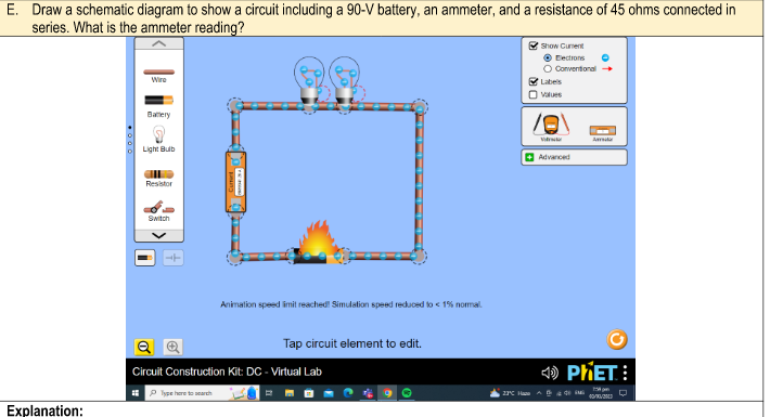 E. Draw a schematic diagram to show a circuit including a 90-V battery, an ammeter, and a resistance of 45 ohms connected in
series. What is the ammeter reading?
Explanation:
Wire
Battery
Light Bulb
Resistor
Switch
i
Animation speed limit reached! Simulation speed reduced to < 1% normal
Type here to search
Tap circuit element to edit.
Circuit Construction Kit: DC - Virtual Lab
2
Q
23°C H
✔Show Curent
Ⓒ Elections
O Conventional →
✔✔Labels
Ovalues
10
Advanced
Aarida
PHET: