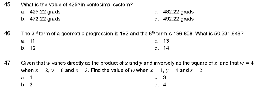 45.
46.
47.
What is the value of 425° in centesimal system?
a. 425.22 grads
b. 472.22 grads
c. 482.22 grads
d. 492.22 grads
The 3rd term of a geometric progression is 192 and the 8th term is 196,608. What is 50,331,648?
a. 11
c. 13
b. 12
d.
14
Given that w varies directly as the product of x and y and inversely as the square of z, and that w = 4
when x = 2, y = 6 and z = 3. Find the value of w when x = 1, y = 4 and z = 2.
c. 3
d. 4
a. 1
b. 2