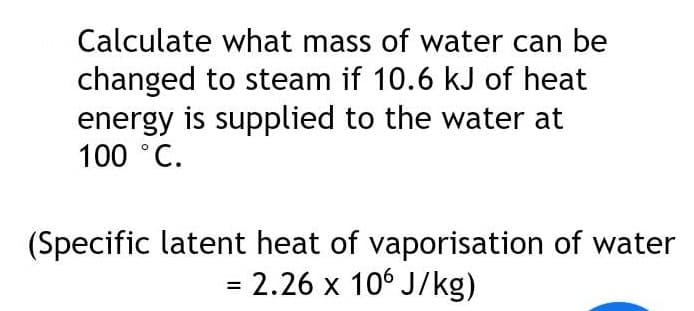 Calculate what mass of water can be
changed to steam if 10.6 kJ of heat
energy is supplied to the water at
100 °C.
(Specific latent heat of vaporisation of water
= 2.26 x 106 J/kg)