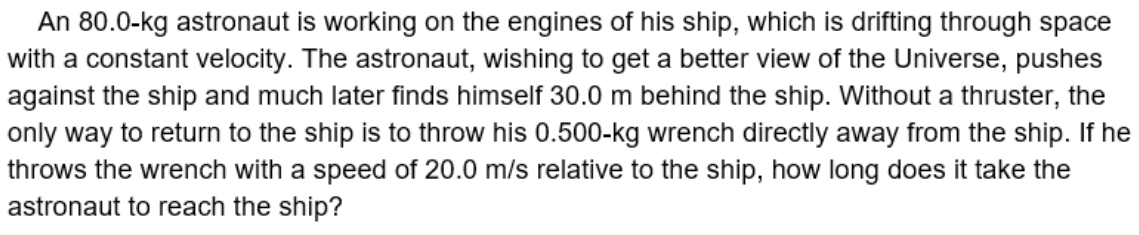 An 80.0-kg astronaut is working on the engines of his ship, which is drifting through space
with a constant velocity. The astronaut, wishing to get a better view of the Universe, pushes
against the ship and much later finds himself 30.0 m behind the ship. Without a thruster, the
only way to return to the ship is to throw his 0.500-kg wrench directly away from the ship. If he
throws the wrench with a speed of 20.0 m/s relative to the ship, how long does it take the
astronaut to reach the ship?