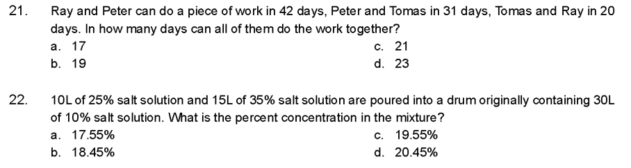 21.
22.
Ray and Peter can do a piece of work in 42 days, Peter and Tomas in 31 days, Tomas and Ray in 20
days. In how many days can all of them do the work together?
c. 21
d. 23
a. 17
b. 19
10L of 25% salt solution and 15L of 35% salt solution are poured into a drum originally containing 30L
of 10% salt solution. What is the percent concentration in the mixture?
a. 17.55%
c. 19.55%
b. 18.45%
d. 20.45%