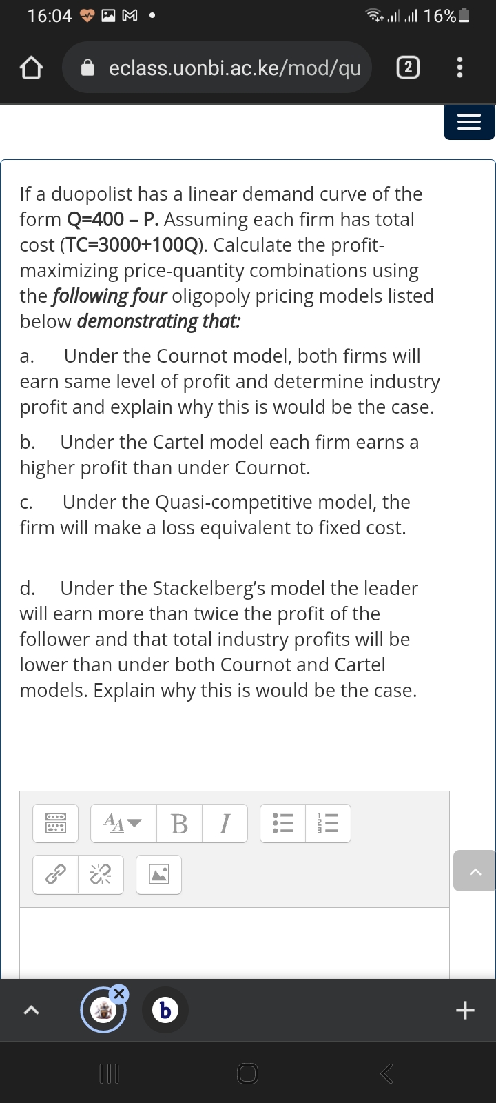 16:04
AM •
ll l 16%!
eclass.uonbi.ac.ke/mod/qu
2
If a duopolist has a linear demand curve of the
form Q=400 – P. Assuming each firm has total
cost (TC=3000+100Q). Calculate the profit-
maximizing price-quantity combinations using
the following four oligopoly pricing models listed
below demonstrating that:
а.
Under the Cournot model, both firms will
earn same level of profit and determine industry
profit and explain why this is would be the case.
b. Under the Cartel model each firm earns a
higher profit than under Cournot.
Under the Quasi-competitive model, the
firm will make a loss equivalent to fixed cost.
С.
d. Under the Stackelberg's model the leader
will earn more than twice the profit of the
follower and that total industry profits will be
lower than under both Cournot and Cartel
models. Explain why this is would be the case.
I
+
II
II
!!!
