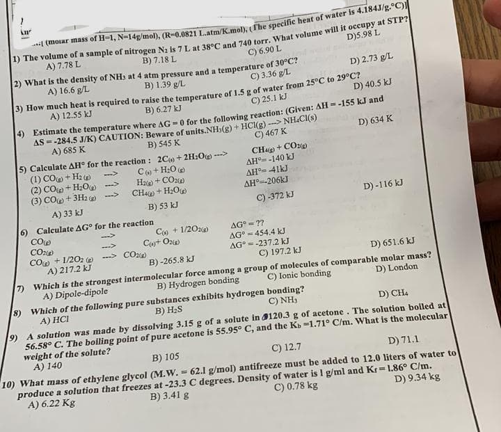 An
(molar mass of H-1, N-14g/mol), (R-0.0821 L.atm/K.mol), (The specific heat of water is 4.184J/g.°C)]
1) The volume of a sample of nitrogen N2 is 7 L at 38°C and 740 torr. What volume will it occupy at STP?
A) 7.78 L
B) 7.18 L
D)5.98 L
C) 6.90 L
2) What is the density of NH3 at 4 atm pressure and a temperature of 30°C?
A) 16.6 g/L
C) 3.36 g/L
B) 1.39 g/L
D) 2.73 g/L
3) How much heat is required to raise the temperature of 1.5 g of water from 25°C to 29°C?
A) 12.55 kJ
B) 6.27 kJ
C) 25.1 kJ
D) 40.5 kJ
4) Estimate the temperature where AG - 0 for the following reaction: (Given: AH = -155 kJ and
AS = -284.5 J/K) CAUTION: Beware of units.NH3(g) + HCl(g)-NH.CI(s)
A) 685 K
B) 545 K
C) 467 K
D) 634 K
5) Calculate AH° for the reaction:
(1) CO+Hz
(2)CO ) +H_O»
(3) CO(g) + 3H2(g) →
A) 33 kJ
6) Calculate AG for the reaction
CO(g)
CO2(g)
CO) + 1/2O2() -
A) 217.2 kJ
Which is the strongest
A) Dipole-dipole
2C+2H2O --->
C) + H₂O
H2(g) + CO2(g)
CH48) + H₂O(g)
B) 53 kJ
C(s) + 1/2O2(g)
C()+ O2(g)
CO2(g)
CH4(g) + CO2(g)
AH-140 kJ
AH 41kJ
ΔΗ°=-206kJ
C) -372 kJ
AG° = ??
AG = 454.4 kJ
AG = -237.2 kJ
C) 197.2 kJ
B)-265.8 kJ
D) 651.6 kJ
D) London
C) Ionic bonding
intermolecular force among a group of molecules of comparable molar mass?
B) Hydrogen bonding
7)
8) Which of the following pure substances exhibits hydrogen
A) HCI
B) H₂S
D) -116 kJ
C) NH3
bonding?
D) CH4
9) A solution was made by dissolving 3.15 g of a solute in
120.3 g of acetone. The solution boiled at
56.58° C. The boiling point of pure acetone is 55.95° C, and the Kb -1.71° C/m. What is the molecular
weight of the solute?
A) 140
B) 105
C) 12.7
D) 71.1
D) 9.34 kg
10) What mass of ethylene glycol (M.W. = 62.1 g/mol) antifreeze must be added to 12.0 liters of water to
C) 0.78 kg
produce a solution that freezes at -23.3 C degrees. Density of water is 1 g/ml and Kr= 1.86° C/m.
B) 3.41 g
A) 6.22 Kg