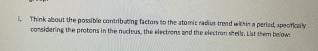 i. Think about the possible contributing factors to the atomic radius trend within a period, specifically
considering the protons in the nucleus, the electrons and the electron shells. List them below:
