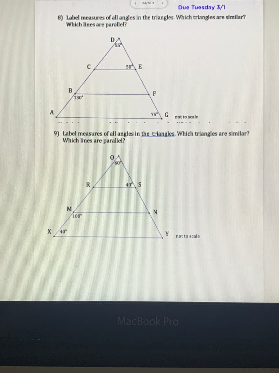 24/36
Due Tuesday 3/1
8) Label measures of all angles in the triangles. Which triangles are similar?
Which lines are parallel?
C
50 E
F
130
75
G
not to scale
9) Label measures of all angles in the triangles. Which triangles are similar?
Which lines are parallel?
60"
40 S
M
100
40
Y
not to scale
MacBook Pro
