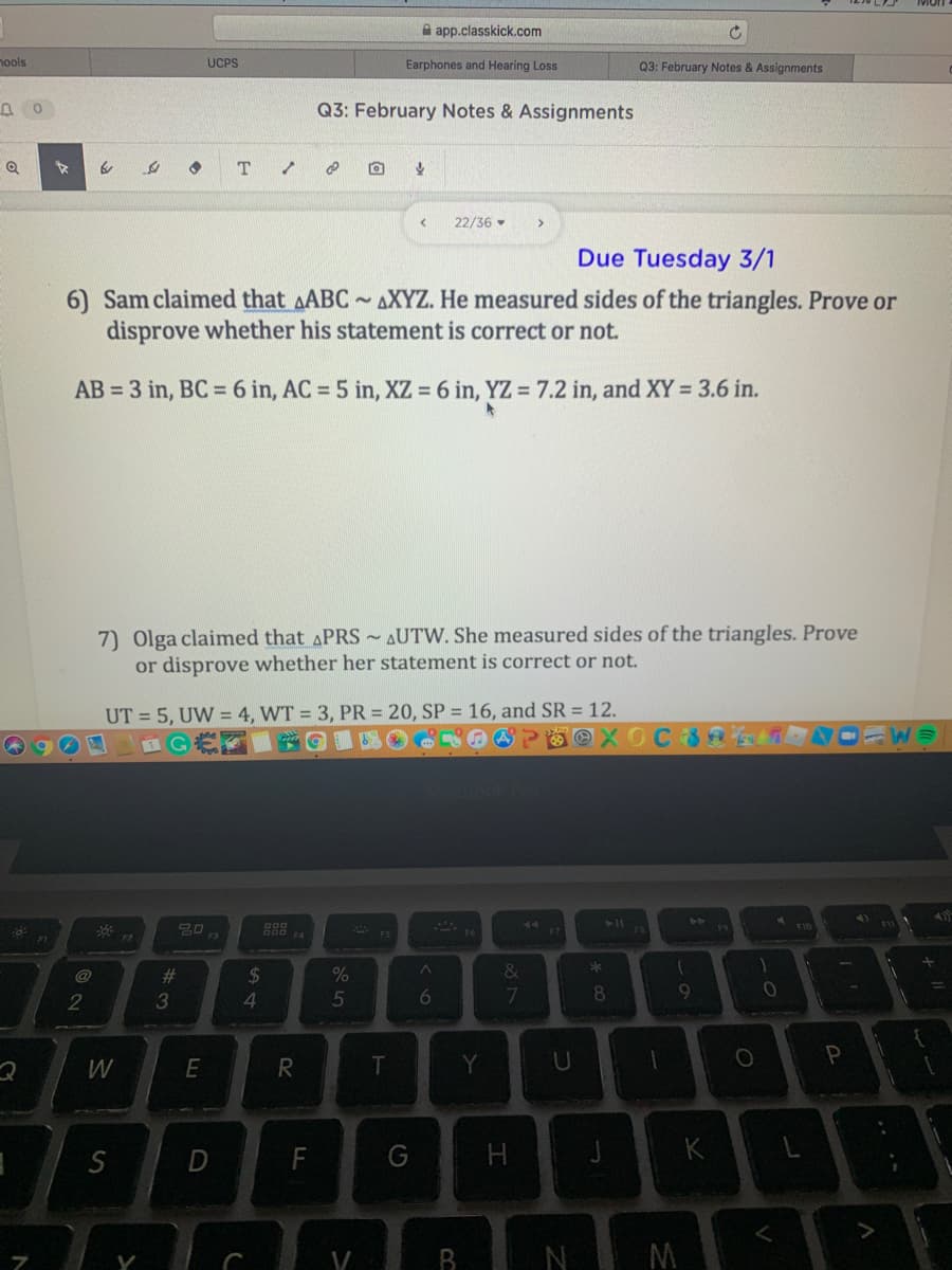 A app.classkick.com
nools
UCPS
Earphones and Hearing Loss
Q3: February Notes & Assignments
Q3: February Notes & Assignments
22/36
Due Tuesday 3/1
6) Sam claimed that AABC ~ AXYZ. He measured sides of the triangles. Prove or
disprove whether his statement is correct or not.
AB = 3 in, BC = 6 in, AC = 5 in, XZ = 6 in, YZ = 7.2 in, and XY = 3.6 in.
7) Olga claimed that APRS~ AUTW. She measured sides of the triangles. Prove
or disprove whether her statement is correct or not.
UT = 5, UW = 4, WT = 3, PR = 20, SP = 16, and SR = 12.
IGE
@ 喝
is
@
%23
2
3
4.
5
7
8
W
R
T
Y
P
S
F
G
V
N
M
