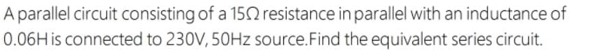 A parallel circuit consisting of a 15 resistance in parallel with an inductance of
0.06H is connected to 230V, 50HZ source.Find the equivalent series circuit.
