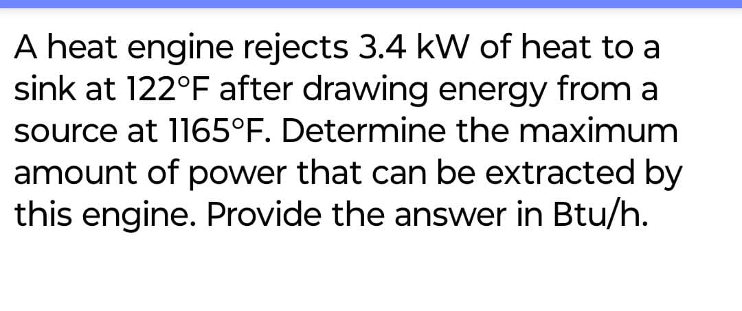 A heat engine rejects 3.4 kW of heat to a
sink at 122°F after drawing energy from a
source at 1165°F. Determine the maximum
amount of power that can be extracted by
this engine. Provide the answer in Btu/h.