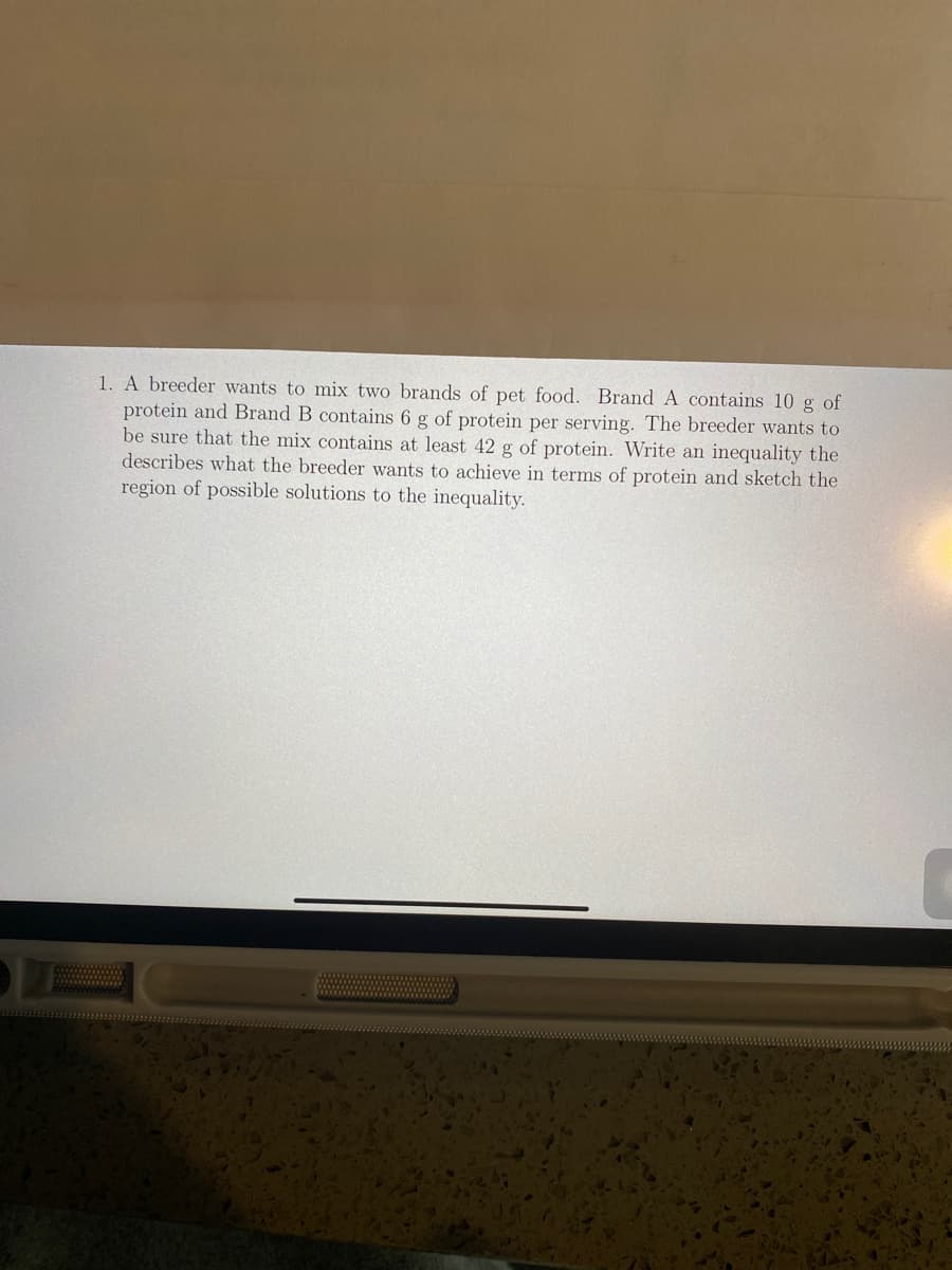 1. A breeder wants to mix two brands of pet food. Brand A contains 10 g of
protein and Brand B contains 6 g of protein per serving. The breeder wants to
be sure that the mix contains at least 42 g of protein. Write an inequality the
describes what the breeder wants to achieve in terms of protein and sketch the
region of possible solutions to the inequality.
