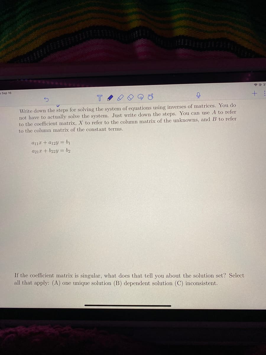 uSep 16
+ :
Write down the steps for solving the system of equations using inverses of matrices. You do
not have to actually solve the system. Just write down the steps. You can use A to refer
to the coefficient matrix, X to refer to the column matrix of the unknowns, and B to refer
to the column matrix of the constant terms.
a11x + a12Y = b1
a21x + b22y = b2
If the coefficient matrix is singular, what does that tell you about the solution set? Select
all that apply: (A) one unique solution (B) dependent solution (C) inconsistent.
