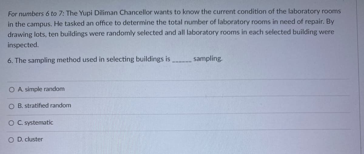 For numbers 6 to 7: The Yupi Diliman Chancellor wants to know the current condition of the laboratory rooms
in the campus. He tasked an office to determine the total number of laboratory rooms in need of repair. By
drawing lots, ten buildings were randomly selected and all laboratory rooms in each selected building were
inspected.
6. The sampling method used in selecting buildings is
sampling.
O A. simple random
O B. stratified random
O C. systematic
O D. cluster
