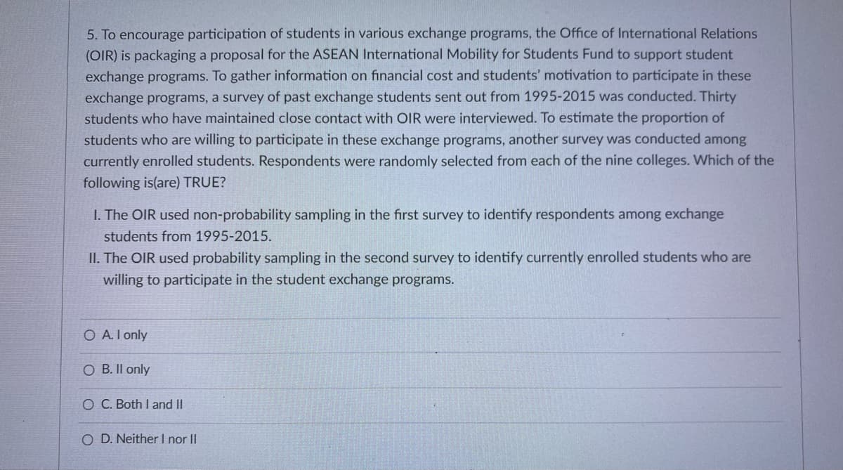 5. To encourage participation of students in various exchange programs, the Office of International Relations
(OIR) is packaging a proposal for the ASEAN International Mobility for Students Fund to support student
exchange programs. To gather information on financial cost and students' motivation to participate in these
exchange programs, a survey of past exchange students sent out from 1995-2015 was conducted. Thirty
students who have maintained close contact with OIR were interviewed. To estimate the proportion of
students who are willing to participate in these exchange programs, another survey was conducted among
currently enrolled students. Respondents were randomly selected from each of the nine colleges. Which of the
following is(are) TRUE?
I. The OIR used non-probability sampling in the first survey to identify respondents among exchange
students from 1995-2015.
II. The OIR used probability sampling in the second survey to identify currently enrolled students who are
willing to participate in the student exchange programs.
O A.I only
O B. II only
O C. Both I and II
O D. Neither I nor II
