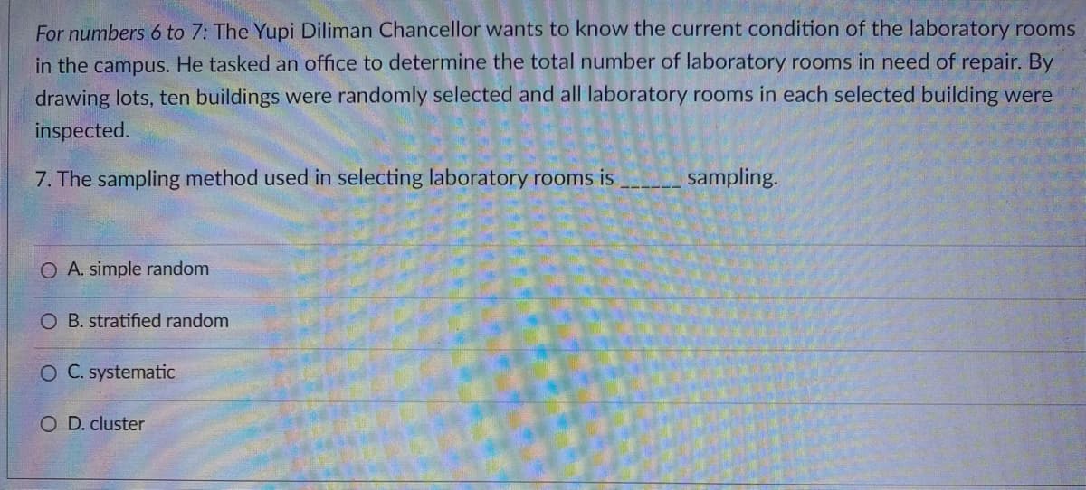 For numbers 6 to 7: The Yupi Diliman Chancellor wants to know the current condition of the laboratory rooms
in the campus. He tasked an office to determine the total number of laboratory rooms in need of repair. By
drawing lots, ten buildings were randomly selected and all laboratory rooms in each selected building were
inspected.
7. The sampling method used in selecting laboratory rooms is
sampling.
O A. simple random
O B. stratified random
O C. systematic
O D. cluster
