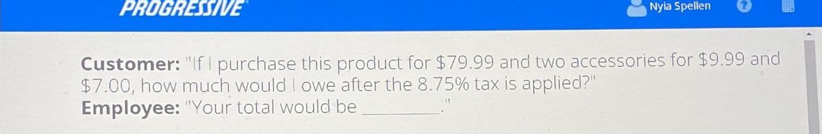 PROGRESSIVE
Nyia Spellen
Customer: "If I purchase this product for $79.99 and two accessories for $9.99 and
$7.00, how much would I owe after the 8.75% tax is applied?"
Employee: "Your total would be