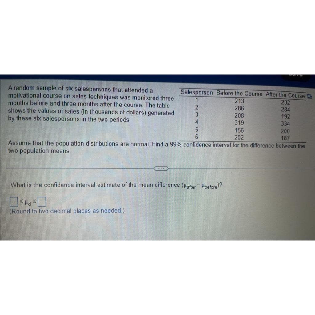 A random sample of six salespersons that attended a
motivational course on sales techniques was monitored three
months before and three months after the course. The table
shows the values of sales (in thousands of dollars) generated
by these six salespersons in the two periods.
Salesperson Before the Course After the Course
1
2
3
4
S
(Round to two decimal places as needed.)
What is the confidence interval estimate of the mean difference (Hafter - Hbefore)?
213
286
208
319
156
202
5
200
6
187
Assume that the population distributions are normal. Find a 99 % confidence interval for the difference between the
two population means.
232
284
192
334