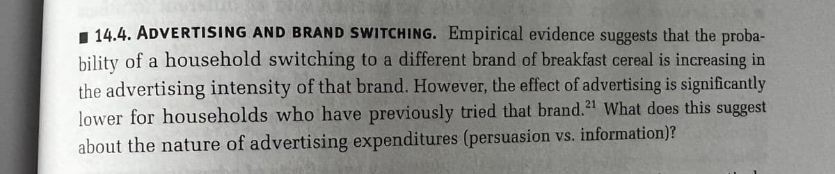 14.4. ADVERTISING AND BRAND SWITCHING. Empirical evidence suggests that the proba-
bility of a household switching to a different brand of breakfast cereal is increasing in
the advertising intensity of that brand. However, the effect of advertising is significantly
lower for households who have previously tried that brand.21 What does this suggest
about the nature of advertising expenditures (persuasion vs. information)?