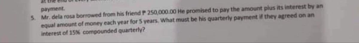 at the
payment.
5. Mr. dela rosa borrowed from his friend P 250,000.00 He promised to pay the amount plus its interest by an
equal amount of money each year for 5 years. What must be his quarterly payment if they agreed on an
interest of 15% compounded quarterly?
