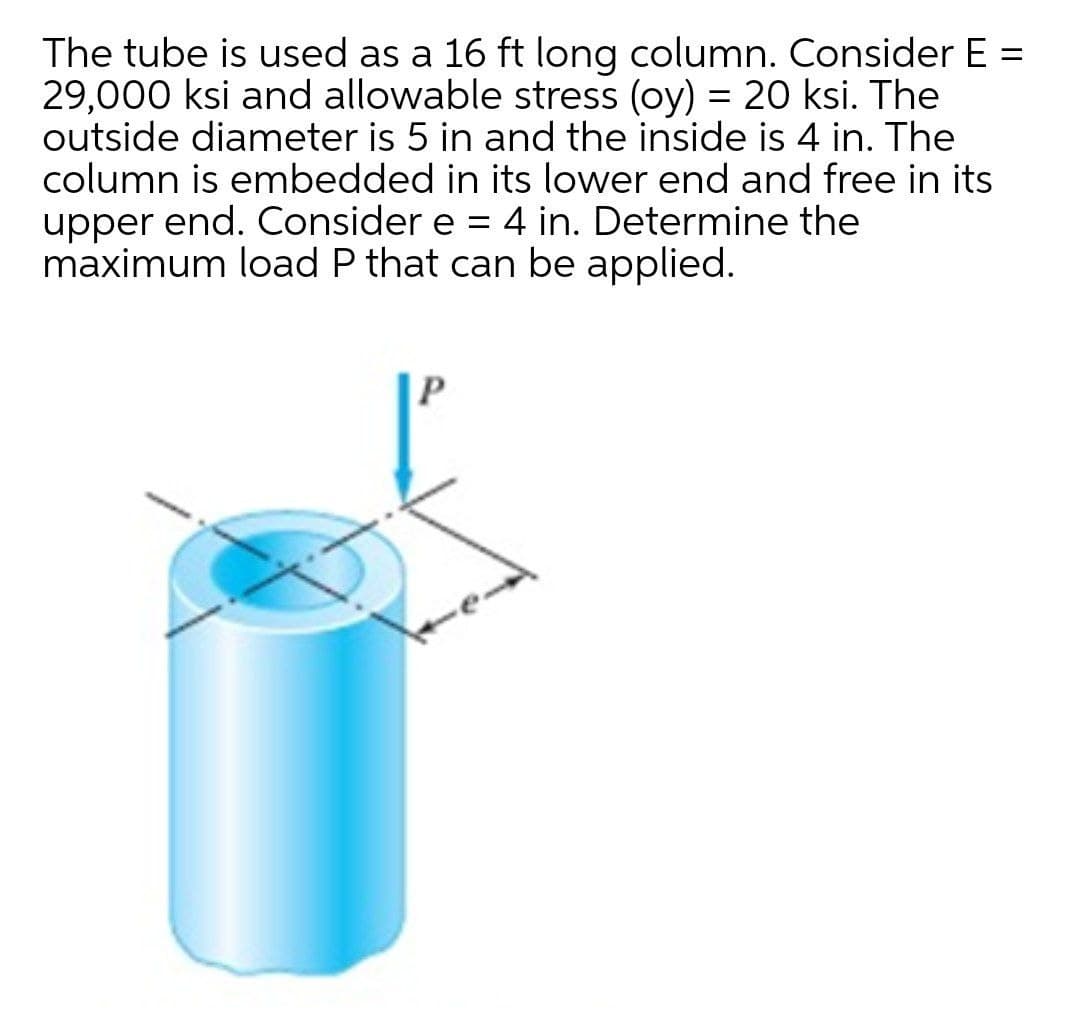 The tube is used as a 16 ft long column. Consider E =
29,000 ksi and allowable stress (oy) = 20 ksi. The
outside diameter is 5 in and the inside is 4 in. The
column is embedded in its lower end and free in its
upper end. Consider e = 4 in. Determine the
maximum load P that can be applied.
%3D
