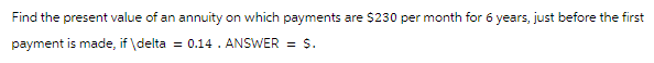 Find the present value of an annuity on which payments are $230 per month for 6 years, just before the first
payment is made, if \ delta = 0.14. ANSWER = $.