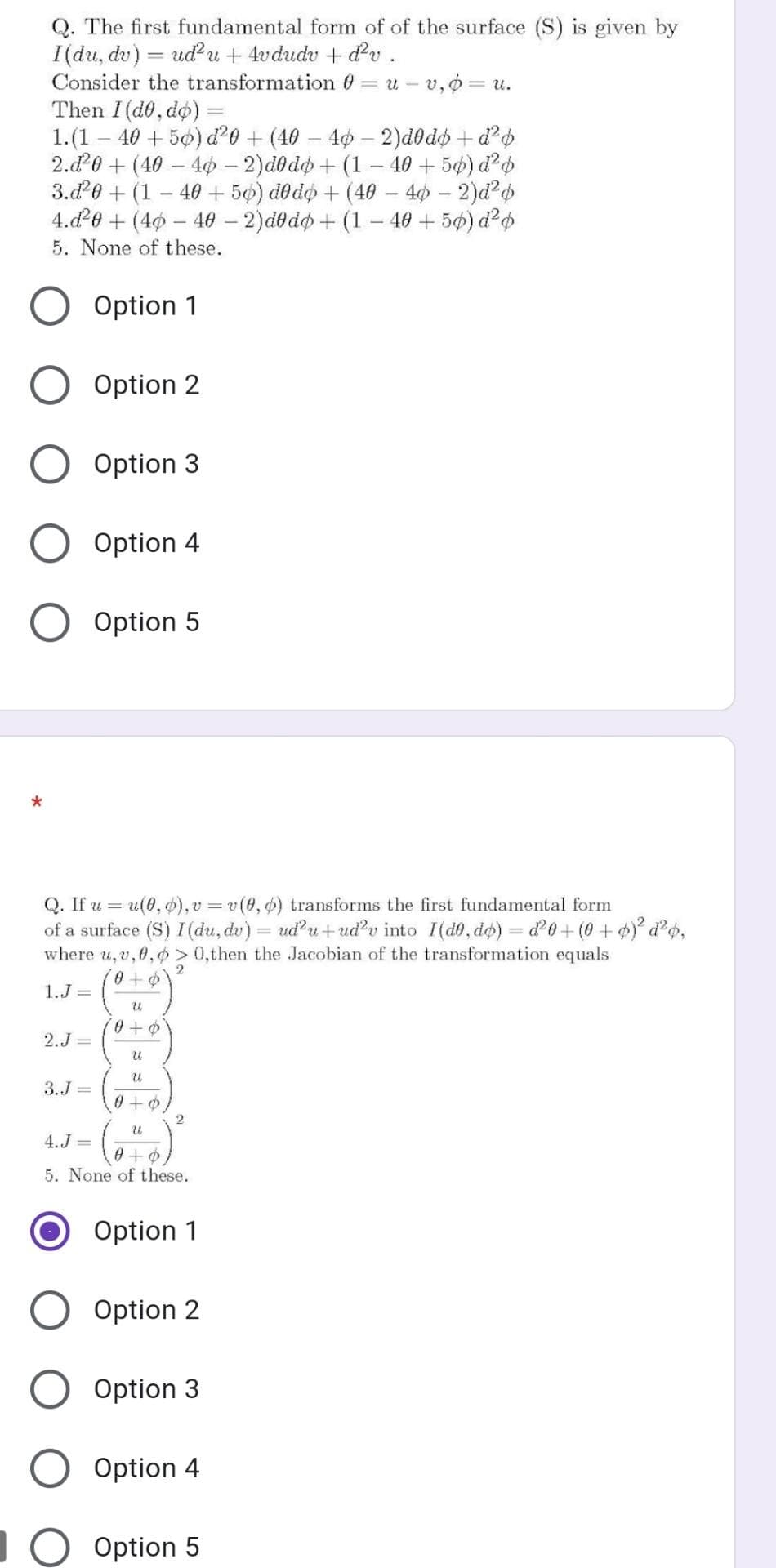 Q. The first fundamental form of of the surface (S) is given by
I(du, dv) = udu + 4vdudv + d'v.
Consider the transformation 0 = u – v,o= u.
Then I(d0, do) =
1.(1
40 + 5ø) d'0 + (40 – 40 – 2)d0dh + d'o
2.d0 + (40 - 4ø – 2)d0do + (1– 40 + 50) d'o
3.20 + (1
- 40 + 5ø) dodo + (40 – 40 – 2)d²o
4.d0 + (40 – 40 – 2)dedo + (1– 40 + 5ø) d?o
5. None of these.
-
Option 1
Option 2
Option 3
Option 4
Option 5
Q. If u = u(0, ø), v = v(0, ) transforms the first fundamental form
of a surface (S) I(du, du) = ud'u+udv into I(d0, do) = d'0+(0 +)° d¢,
where u, v, 0,o> 0,then the Jacobian of the transformation equals
1.J =
2.J =
3.J =
0+の
4.J =
0+の
5. None of these.
Option 1
Option 2
Option 3
Option 4
L0 Option 5
