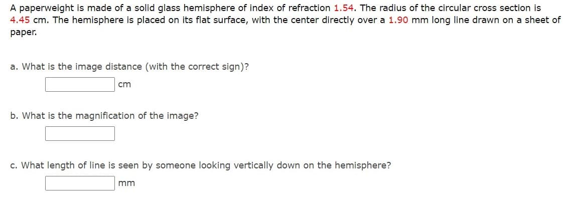 A paperweight is made of a solid glass hemisphere of index of refraction 1.54. The radius of the circular cross section is
4.45 cm. The hemisphere is placed on its flat surface, with the center directly over a 1.90 mm long line drawn on a sheet of
раper.
a. What is the image distance (with the correct sign)?
cm
b. What is the magnification of the image?
c. What length of line is seen by someone looking vertically down on the hemisphere?
mm
