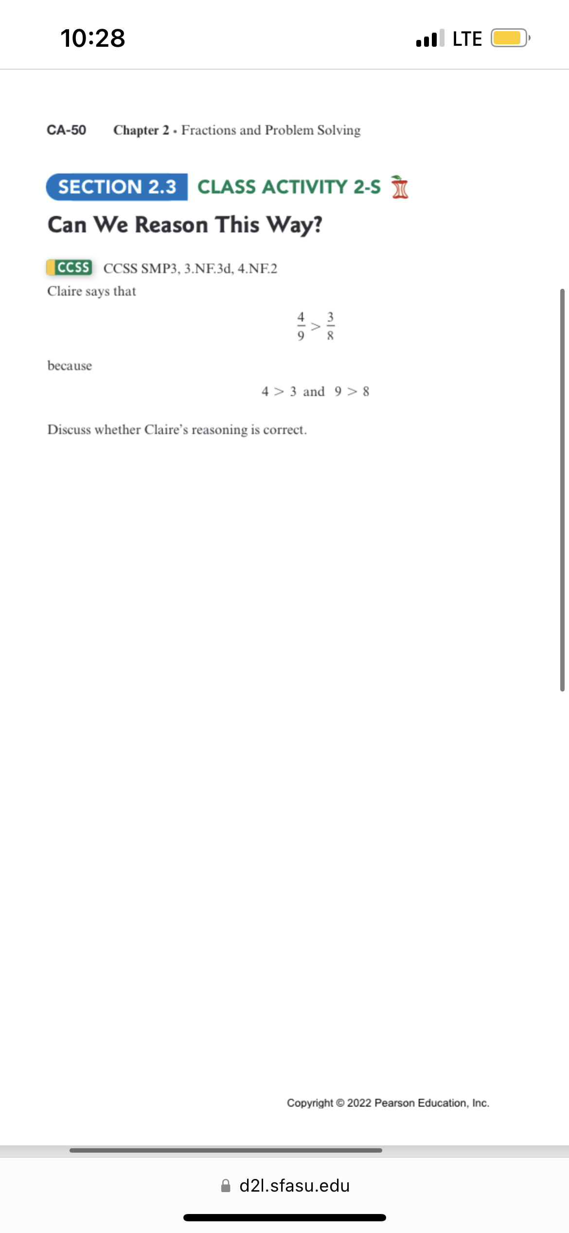 10:28
CA-50 Chapter 2. Fractions and Problem Solving
SECTION 2.3 CLASS ACTIVITY 2-S
Can We Reason This Way?
CCSS CCSS SMP3, 3.NF.3d, 4.NF.2
Claire says that
because
Discuss whether Claire's reasoning is correct.
43 and 9 >8
. LTE
Copyright © 2022 Pearson Education, Inc.
d2l.sfasu.edu