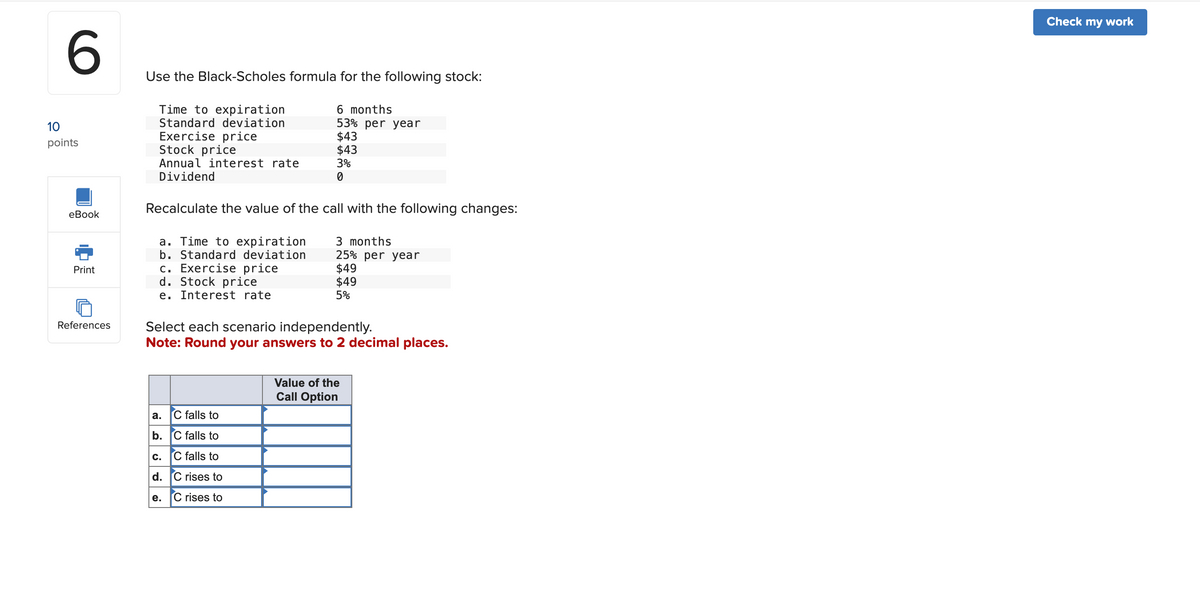 10
6
points
Use the Black-Scholes formula for the following stock:
Time to expiration
6 months
Standard deviation
53% per year
Exercise price
$43
Stock price
$43
Annual interest rate
3%
Dividend
0
eBook
Recalculate the value of the call with the following changes:
a. Time to expiration
b. Standard deviation
Print
c. Exercise price
References
d. Stock price
e.
Interest rate
3 months
25% per year
$49
$49
5%
Select each scenario independently.
Note: Round your answers to 2 decimal places.
Value of the
Call Option
a.
C falls to
b. C falls to
c. C falls to
d. C rises to
e.
C rises to
Check my work