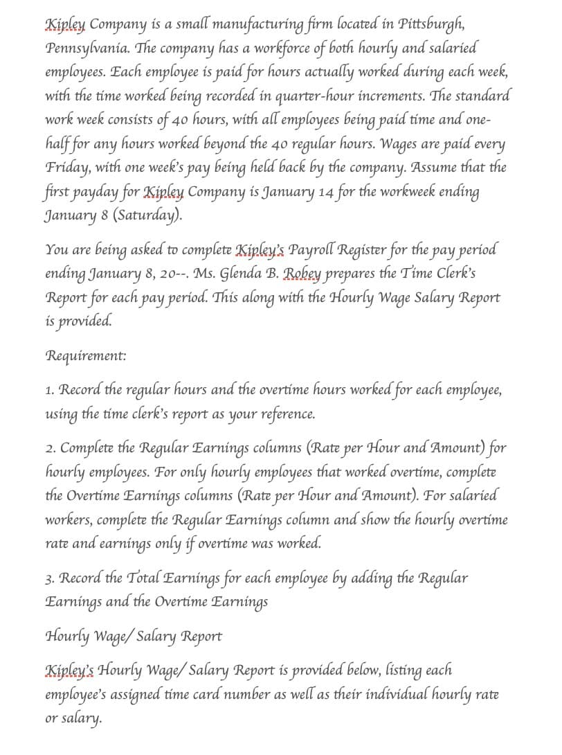 Kipley Company is a small manufacturing firm located in Pittsburgh,
Pennsylvania. The company has a workforce of both hourly and salaried
employees. Each employee is paid for hours actually worked during each week,
with the time worked being recorded in quarter-hour increments. The standard
work week consists of 40 hours, with all employees being paid time and one-
half for any
hours worked beyond the 40 regular hours. Wages are paid every
Friday, with one week's pay being held back by the company. Assume that the
first payday for Kipley Company is January 14 for the workweek ending
January 8 (Saturday).
You are being asked to complete Kipley's Payroll Register for the pay period
ending January 8, 20--. Ms. Glenda B. Robey prepares the Time Clerk's
Report for each pay period. This along with the Hourly Wage Salary Report
is provided.
Requirement:
1. Record the regular hours and the overtime hours worked for each employee,
using the time clerk's report as your reference.
2. Complete the Regular Earnings columns (Rate per Hour and Amount) for
hourly employees. For only hourly employees that worked overtime, complete
the Overtime Earnings columns (Rate per Hour and Amount). For salaried
workers, complete the Regular Earnings column and show the hourly overtime
rate and earnings only if overtime was worked.
3. Record the Total Earnings for each employee by adding the Regular
Earnings and the Overtime Earnings
Hourly Wage/Salary Report
Kipley's Hourly Wage/Salary Report is provided below, listing each
employee's assigned time card number as well as their individual hourly rate
or salary.