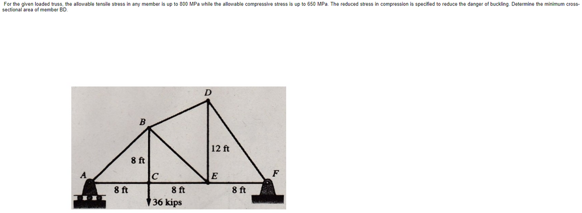 For the given loaded truss, the allowable tensile stress in any member is up to 800 MPa while the allowable compressive stress is up to 650 MPa. The reduced stress in compression is specified to reduce the danger of buckling. Determine the minimum cross-
sectional area of member BD.
A
8 ft
B
8 ft
C
8 ft
36 kips
D
12 ft
E
8 ft
F