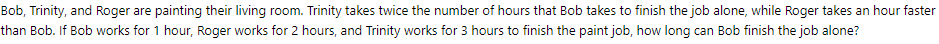 Bob, Trinity, and Roger are painting their living room. Trinity takes twice the number of hours that Bob takes to finish the job alone, while Roger takes an hour faster
than Bob. If Bob works for 1 hour, Roger works for 2 hours, and Trinity works for 3 hours to finish the paint job, how long can Bob finish the job alone?