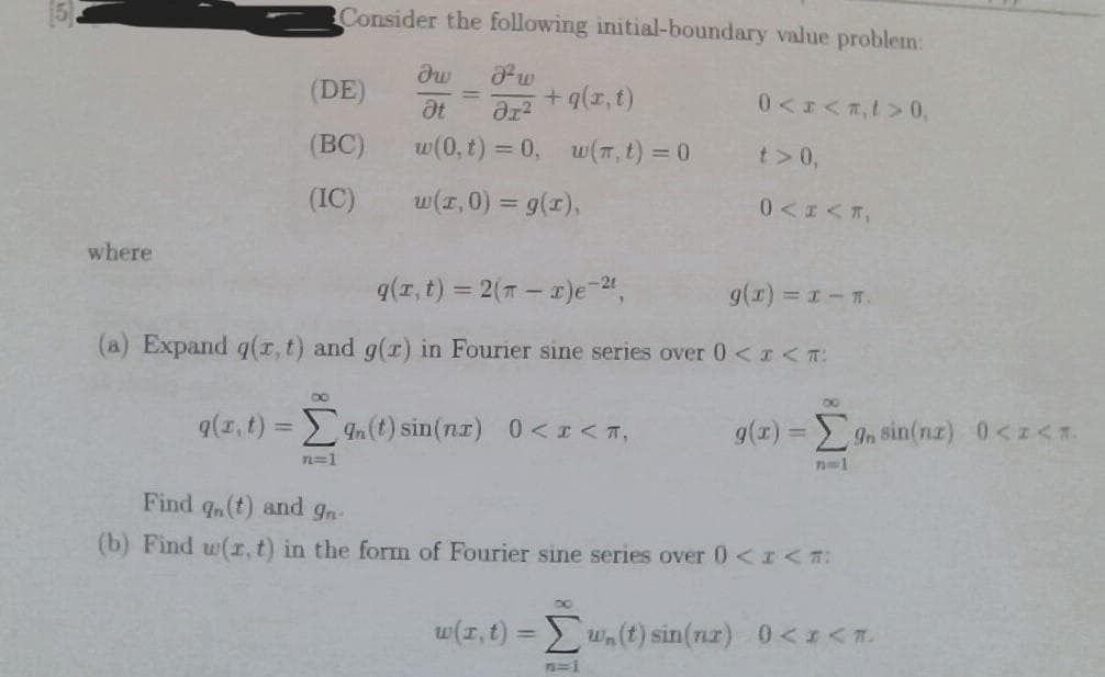 where
q(r, t) =
(DE)
(BC)
(IC)
Consider the following initial-boundary value problem:
dw
Fw
Ət əx²
w(0, t) = 0, w(π, t) = 0
w(1,0) = g(1),
8
g(x, t) = 2(T-x)e-²¹,
g(x) = x-n.
(a) Expand g(x, t) and g(r) in Fourier sine series over 0 < I<T:
n=1
+ g(x,t)
n(t) sin(nx) 0<x< ^,
0<x<,t> 0,
t> 0,
0<I<T,
DO
g(x) = [gn sin(nr) 0<I<1.
71001
Find qn(t) and 9n-
(b) Find w(r, t) in the form of Fourier sine series over 0) < I<*:
w(r, t) = w. (t) sin(n) 0<x<*.