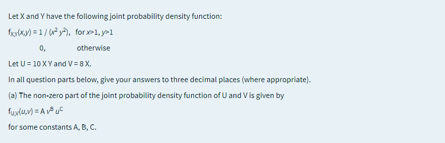 Let X and Y have the following joint probability density function:
fxy(x,y) = 1/ (x² y²), forx-1, y>1
0,
otherwise
Let U = 10 XY and V= 8 X.
In all question parts below, give your answers to three decimal places (where appropriate).
(a) The non-zero part of the joint probability density function of U and V is given by
fu,v(u,v) = A v³ uC
for some constants A, B, C.
