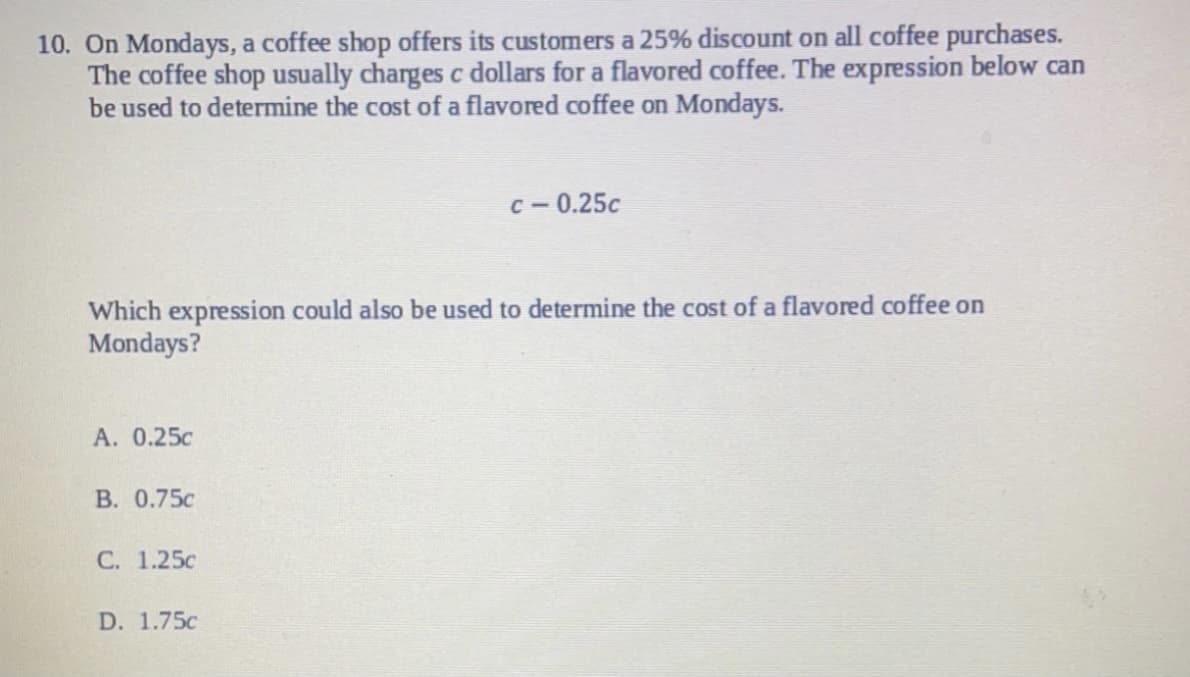 10. On Mondays, a coffee shop offers its customers a 25% discount on all coffee purchases.
The coffee shop usually charges c dollars for a flavored coffee. The expression below can
be used to determine the cost of a flavored coffee on Mondays.
с — 0.25с
Which expression could also be used to determine the cost of a flavored coffee on
Mondays?
А. 0.25с
В. 0.75с
С. 1.25с
D. 1.75c
