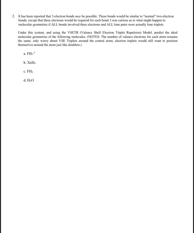 2. It has been reported that 3-electron bonds may be possible. These bonds would be similar to "normal" two-electron
bonds, except that three electrons would be required for each bond. I was curious as to what might happen to
molecular geometries if ALL bonds involved three electrons and ALL lone pairs were actually lone triplets.
Under this system, and using the VSETR (Valence Shell Electron Triplet Repulsion) Model, predict the ideal
molecular geometries of the following molecules. (NOTES: The number of valence electrons for each atom remains
the same; only worry about VSE Triplets around the central atom; electron triplets would still want to position
themselves around the atom just like doublets.)
a. FH;2
b. ХеН
c. FH2
d. H30
