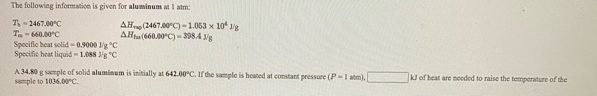 The following information is given for aluminum at 1 atm:
T = 2467.00°C
AHvap (2467.00°C) =1.053 x 10 J/g
AHfus (660.00°C) = 398.4 J/g
Tm = 660.00°C
Specific heat solid = 0.9000 J/g °C
Specific heat liquid = 1.088 J/g °C
A 34.80 g sample of solid aluminum is initially at 642.00°C. If the sample is heated at constant pressure (P = 1 atm),
sample to 1036.00°C.
kJ of heat are needed to raise the temperature of the
