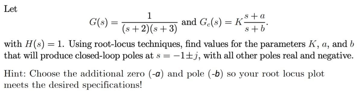 Let
1
s+a
G(s) =
and G.(s) = K-
s + b°
%3|
(s +2)(s + 3)
with H(s) = 1. Using root-locus techniques, find values for the parameters K, a, and b
that will produce closed-loop poles at s = -1±j, with all other poles real and negative.
Hint: Choose the additional zero (-a) and pole (-b) so your root locus plot
meets the desired specifications!
