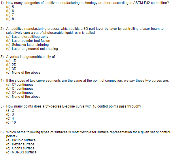 1) How many categories of additive manufacturing technology are there according to ASTM F42 committee?
(a) 5
(b) 6
(c) 7
(d) 8
2) An additive manufacturing process which builds a 3D part layer-by-layer by controlling a laser beam to
selectively cure a vat of photocurable liquid resin is called
(a) Laser stereolithography
(b) Laser powder bed fusion
(c) Selective laser sintering
(d) Laser engineered net shaping
3) A vertex is a geometric entity of
(a) 1D
(b) 2D
(c) 3D
(d) None of the above
4) If the slopes of two curve segments are the same at the point of connection, we say these two curves are:
(a) C° continuous
(b) C' continuous
(c) C? continuous
(d) None of the above
5) How many points does a 3rd-degree B-spline curve with 10 control points pass through?
(a) 2
(b) 3
(c) 4
(d) 10
6) Which of the following types of surfaces is most flexible for surface representation for a given set of control
points?
(a) Bicubic surface
(b) Bezier surface
(c) Coons surface
(d) NURBS surface

