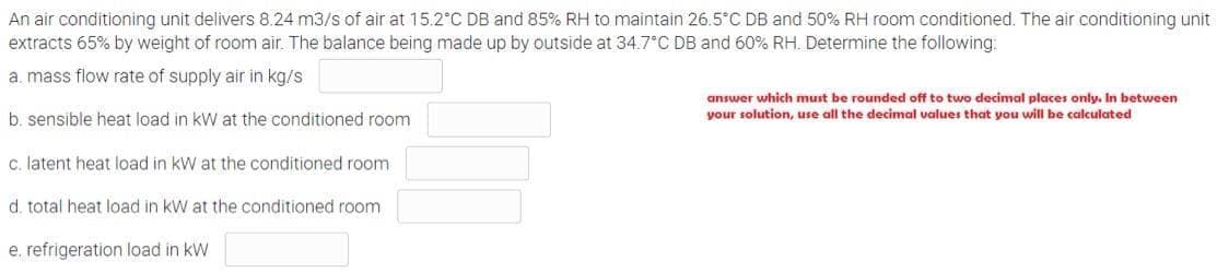 An air conditioning unit delivers 8.24 m3/s of air at 15.2°C DB and 85% RH to maintain 26.5°C DB and 50% RH room conditioned. The air conditioning unit
extracts 65% by weight of room air. The balance being made up by outside at 34.7°C DB and 60% RH. Determine the following:
a. mass flow rate of supply air in kg/s
answer which must be rounded off to two decimal places only. In between
your solution, use all the decimal values that you will be calculated
b. sensible heat load in kW at the conditioned room
c. latent heat load in kW at the conditioned room
d. total heat load in kW at the conditioned room
e. refrigeration load in kW
