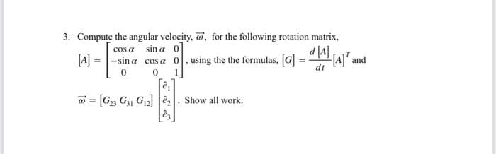 3. Compute the angular velocity, w, for the following rotation matrix,
cos a sin a 0
[A] = -sin a cos a 0, using the the formulas, [G] = " P A]" and
d [4]
dt
w = [G, G, G2] ê,. Show all work.
%3!
