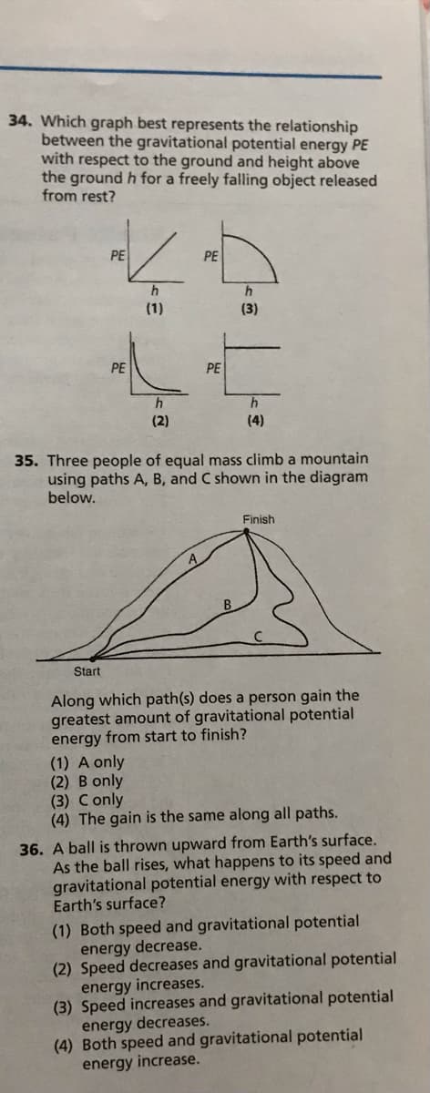 34. Which graph best represents the relationship
between the gravitational potential energy PE
with respect to the ground and height above
the ground h for a freely falling object released
from rest?
PE
PE
(1)
(3)
PE
PE
h
(2)
(4)
35. Three people of equal mass climb a mountain
using paths A, B, and C shown in the diagram
below.
Finish
Start
Along which path(s) does a person gain the
greatest amount of gravitational potential
energy from start to finish?
(1) A only
(2) B only
(3) Conly
(4) The gain is the same along all paths.
36. A ball is thrown upward from Earth's surface.
As the ball rises, what happens to its speed and
gravitational potential energy with respect to
Earth's surface?
(1) Both speed and gravitational potential
energy decrease.
(2) Speed decreases and gravitational potential
energy increases.
(3) Speed increases and gravitational potential
energy decreases.
(4) Both speed and gravitational potential
energy increase.
