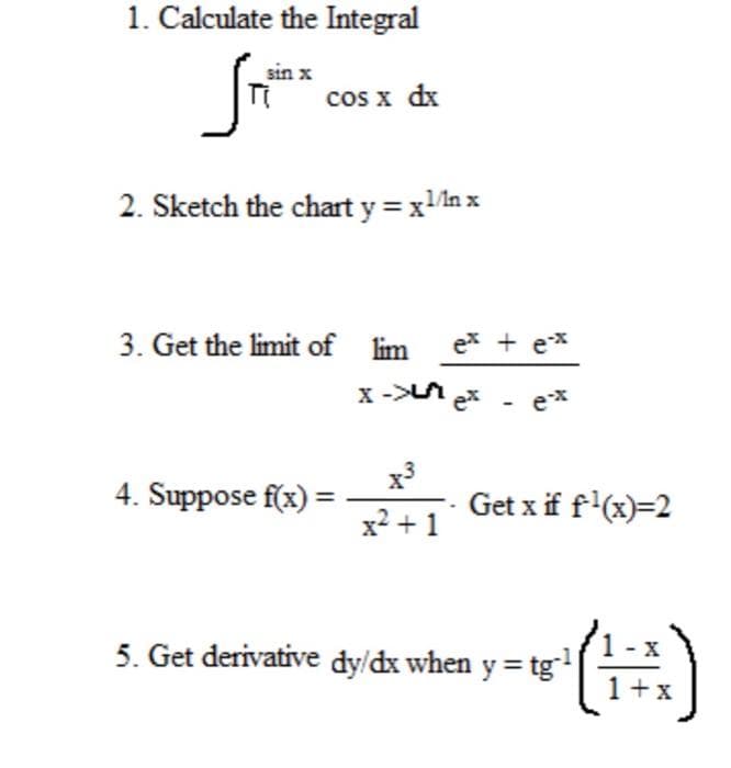 1. Calculate the Integral
sin x
cos x dx
2. Sketch the chart y = xn x
3. Get the limit of lim
ex + ex
x -> ex - e*
x3
Get x if f'(x)=2
4. Suppose f(x) =
x² + 1
5. Get derivative dy/dx when y = tg
1+
