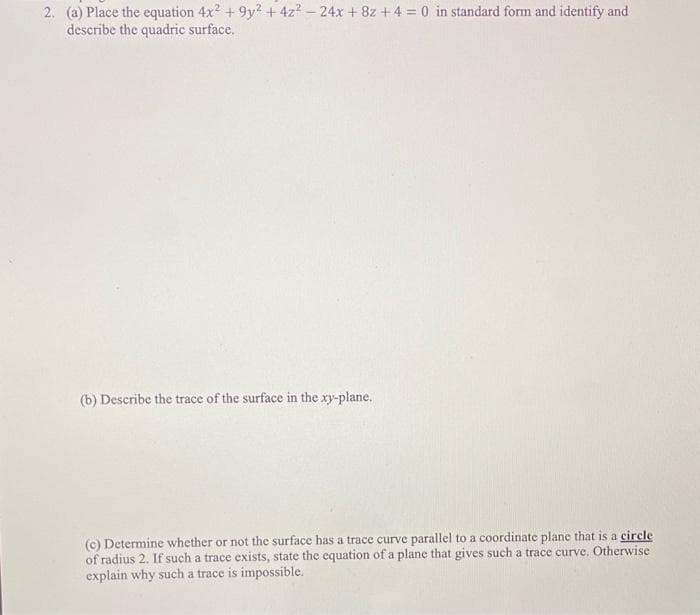 2. (a) Place the equation 4x2 + 9y? +4z2 – 24x + 8z + 4 = 0 in standard form and identify and
describe the quadric surface.
(b) Describe the trace of the surface in the xy-plane.
(c) Determine whether or not the surface has a trace curve parallel to a coordinate plane that is a circle
of radius 2. If such a trace exists, state the equation of a plance that gives such a trace curve. Otherwise
explain why such a trace is impossible.
