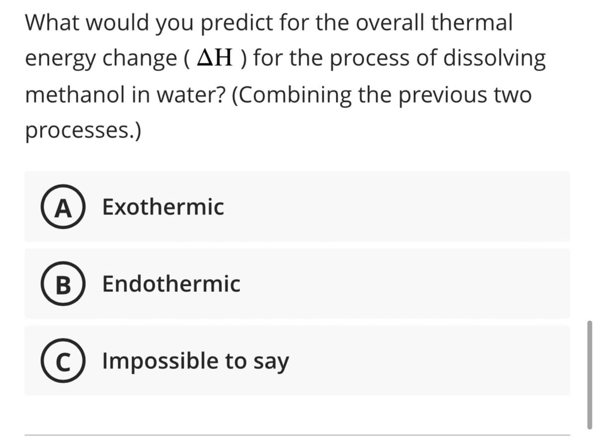 What would you predict for the overall thermal
energy change (AH) for the process of dissolving
methanol in water? (Combining the previous two
processes.)
A Exothermic
B Endothermic
C) Impossible to say