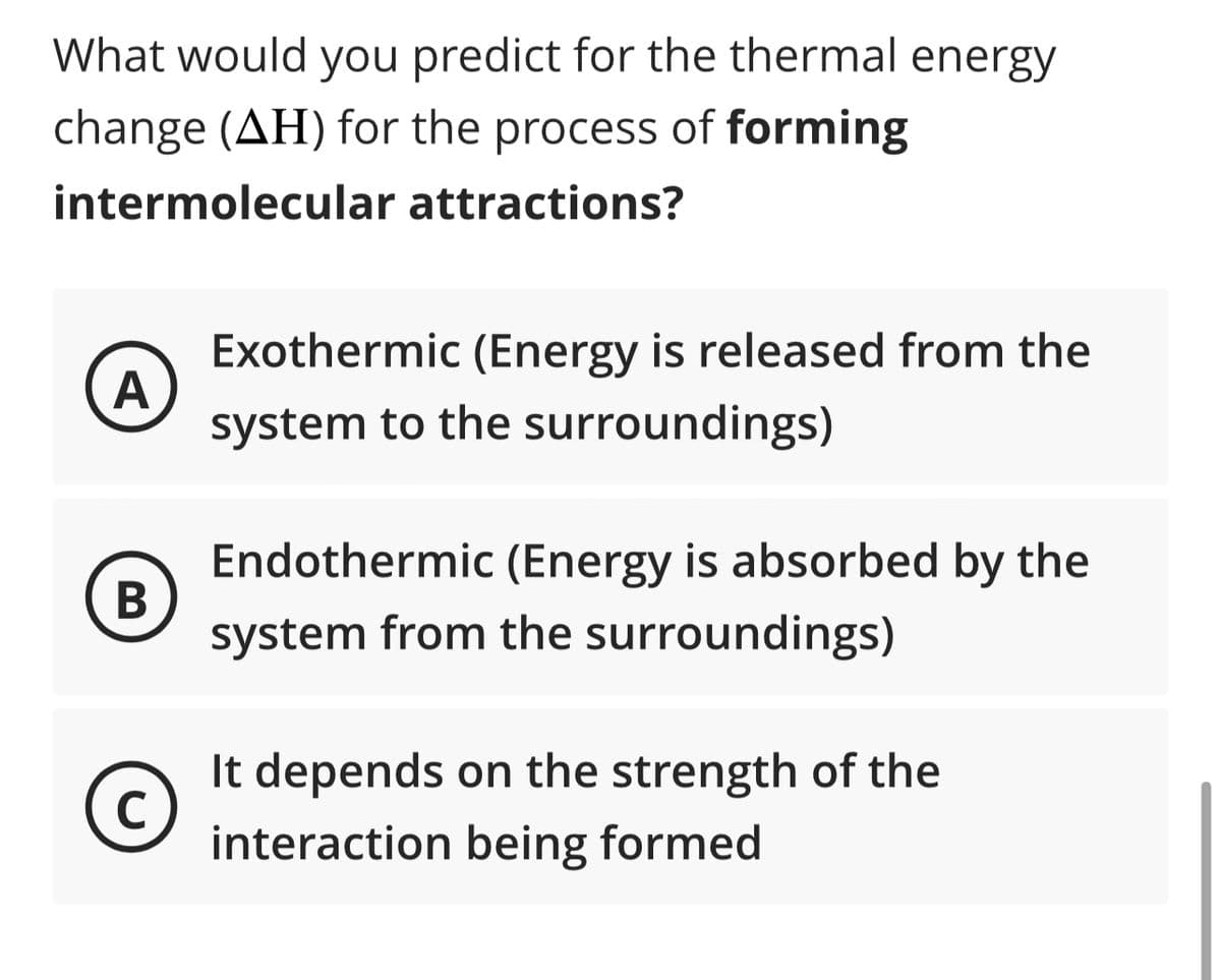 What would you predict for the thermal energy
change (AH) for the process of forming
intermolecular attractions?
A
B
C
Exothermic (Energy is released from the
system to the surroundings)
Endothermic (Energy is absorbed by the
system from the surroundings)
It depends on the strength of the
interaction being formed